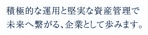 積極的な運用と堅実な資産管理で未来へ繋がる、企業として。